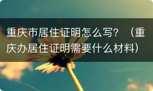 重庆市居住证明怎么写？（重庆办居住证明需要什么材料）