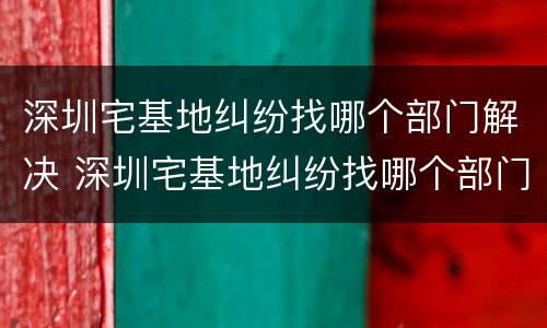 深圳宅基地纠纷找哪个部门解决 深圳宅基地纠纷找哪个部门解决最有效