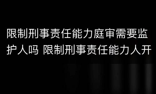 限制刑事责任能力庭审需要监护人吗 限制刑事责任能力人开庭