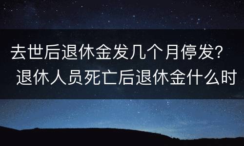 去世后退休金发几个月停发？ 退休人员死亡后退休金什么时候停发
