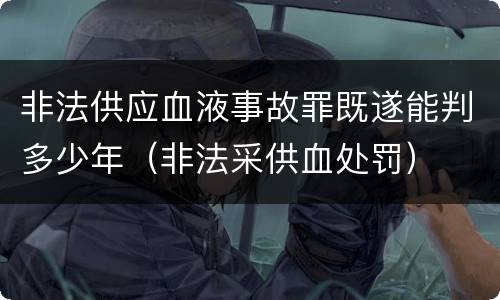 非法供应血液事故罪既遂能判多少年（非法采供血处罚）