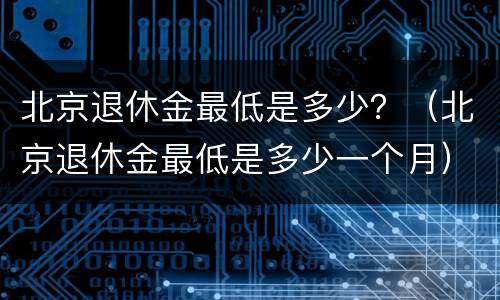 北京退休金最低是多少？（北京退休金最低是多少一个月）