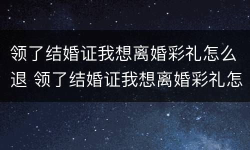 领了结婚证我想离婚彩礼怎么退 领了结婚证我想离婚彩礼怎么退呢