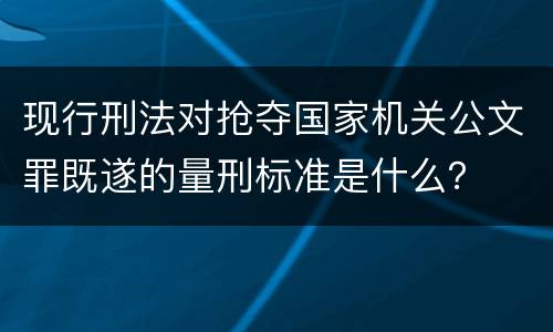 现行刑法对抢夺国家机关公文罪既遂的量刑标准是什么？