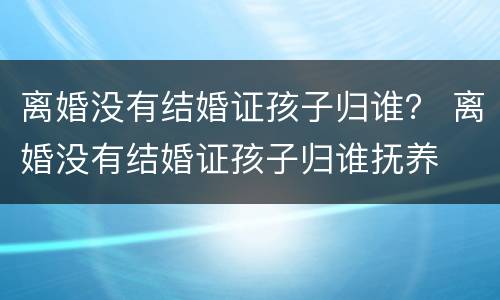离婚没有结婚证孩子归谁？ 离婚没有结婚证孩子归谁抚养