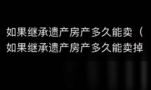 如果继承遗产房产多久能卖（如果继承遗产房产多久能卖掉）