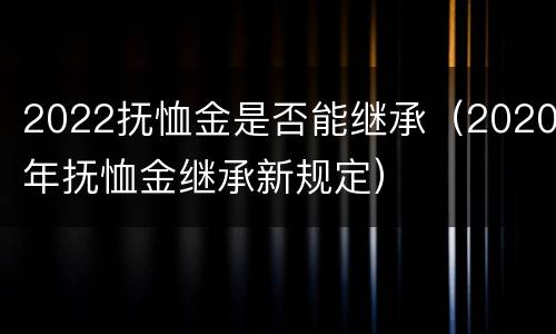 2022抚恤金是否能继承（2020年抚恤金继承新规定）