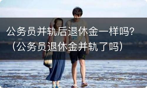 公务员并轨后退休金一样吗？（公务员退休金并轨了吗）