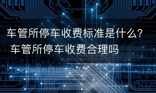 车管所停车收费标准是什么？ 车管所停车收费合理吗