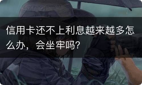 信用卡还不上利息越来越多怎么办，会坐牢吗？