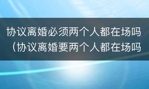 协议离婚必须两个人都在场吗（协议离婚要两个人都在场吗?）