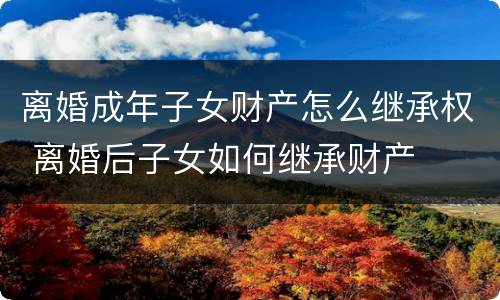 离婚成年子女财产怎么继承权 离婚后子女如何继承财产