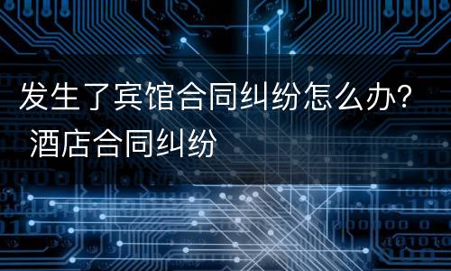 发生了宾馆合同纠纷怎么办？ 酒店合同纠纷