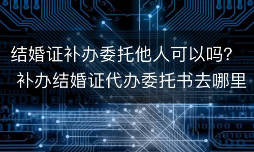 结婚证补办委托他人可以吗？ 补办结婚证代办委托书去哪里办