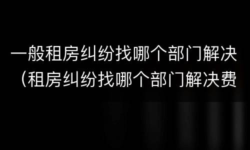 一般租房纠纷找哪个部门解决（租房纠纷找哪个部门解决费用怎么算）