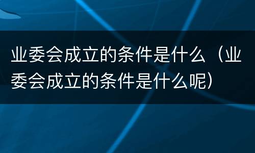 业委会成立的条件是什么（业委会成立的条件是什么呢）