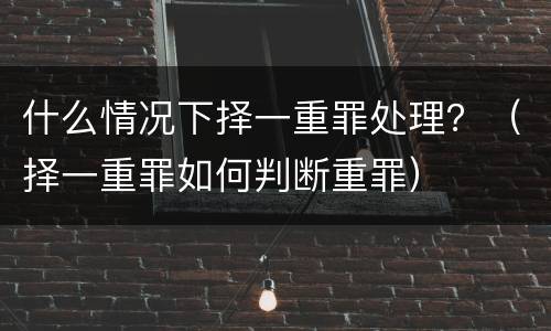 什么情况下择一重罪处理？（择一重罪如何判断重罪）