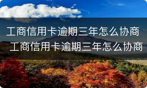 工商信用卡逾期三年怎么协商 工商信用卡逾期三年怎么协商分期还款