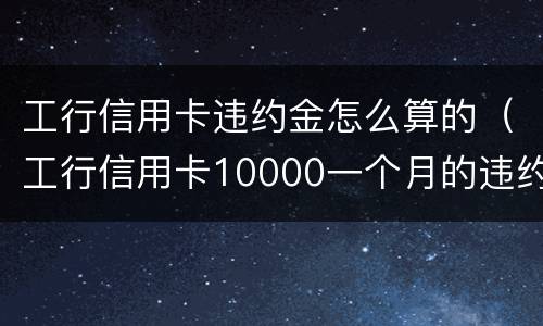 工行信用卡违约金怎么算的（工行信用卡10000一个月的违约金是多少）