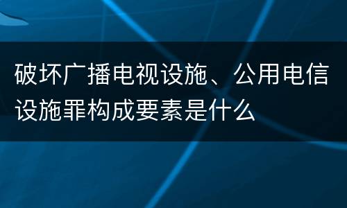 破坏广播电视设施、公用电信设施罪构成要素是什么