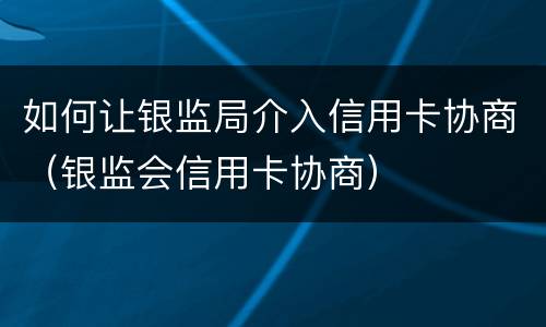 如何让银监局介入信用卡协商（银监会信用卡协商）