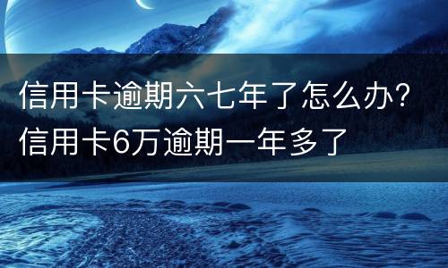 信用卡逾期六七年了怎么办? 信用卡6万逾期一年多了