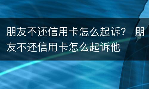 朋友不还信用卡怎么起诉？ 朋友不还信用卡怎么起诉他