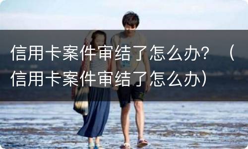 信用卡案件审结了怎么办？（信用卡案件审结了怎么办）