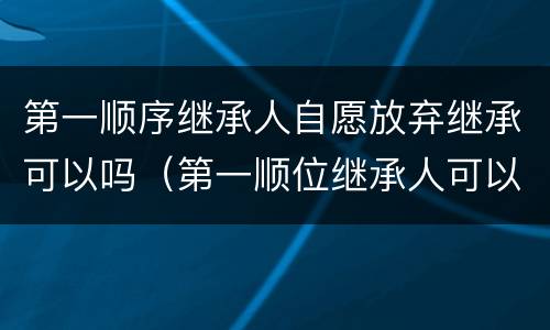 第一顺序继承人自愿放弃继承可以吗（第一顺位继承人可以放弃继承权吗）