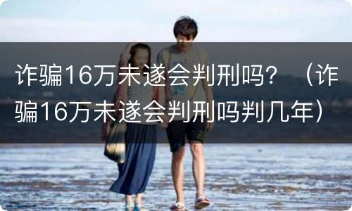 诈骗16万未遂会判刑吗？（诈骗16万未遂会判刑吗判几年）