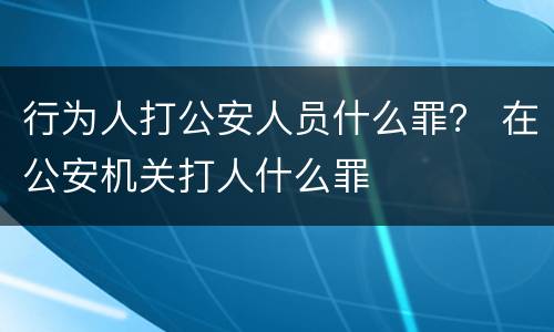 行为人打公安人员什么罪？ 在公安机关打人什么罪
