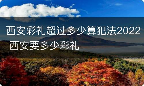 西安彩礼超过多少算犯法2022 西安要多少彩礼