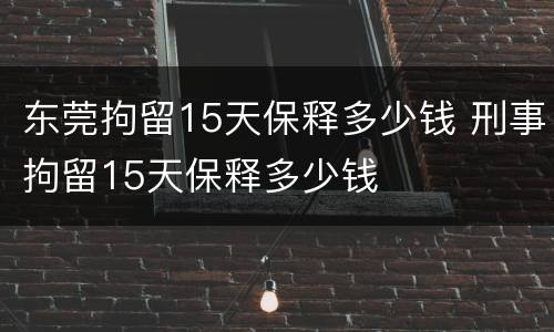 东莞拘留15天保释多少钱 刑事拘留15天保释多少钱