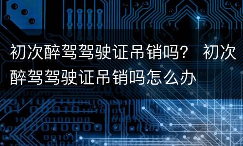 初次醉驾驾驶证吊销吗？ 初次醉驾驾驶证吊销吗怎么办
