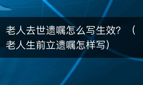 老人去世遗嘱怎么写生效？（老人生前立遗嘱怎样写）