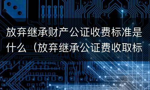 放弃继承财产公证收费标准是什么（放弃继承公证费收取标准）