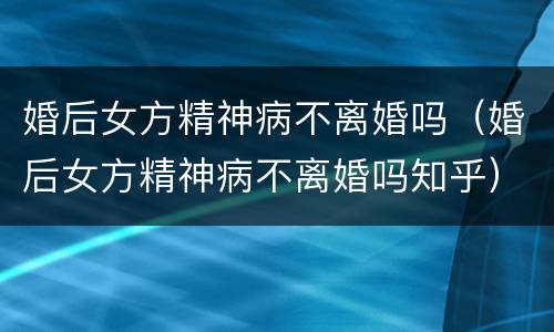 婚后女方精神病不离婚吗（婚后女方精神病不离婚吗知乎）