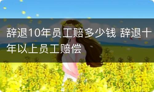 辞退10年员工赔多少钱 辞退十年以上员工赔偿