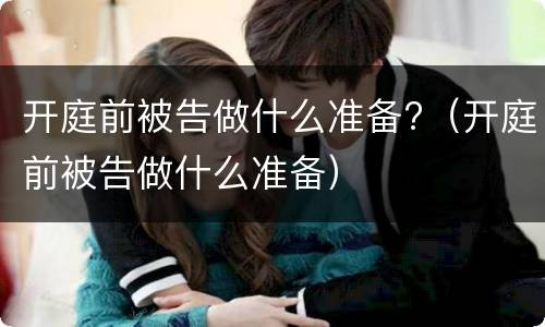 开庭前被告做什么准备?（开庭前被告做什么准备）