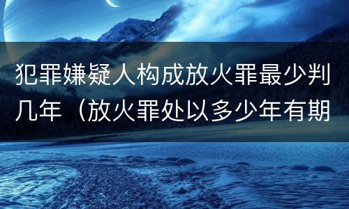 犯罪嫌疑人构成放火罪最少判几年（放火罪处以多少年有期徒刑）