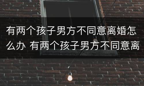 有两个孩子男方不同意离婚怎么办 有两个孩子男方不同意离婚怎么办理