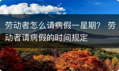 劳动者怎么请病假一星期？ 劳动者请病假的时间规定