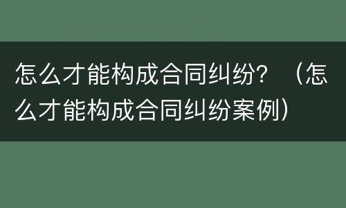 怎么才能构成合同纠纷？（怎么才能构成合同纠纷案例）