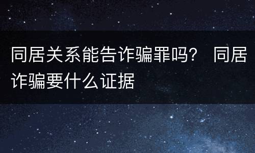 同居关系能告诈骗罪吗？ 同居诈骗要什么证据