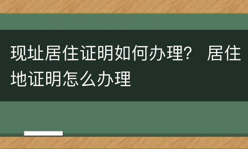 现址居住证明如何办理？ 居住地证明怎么办理