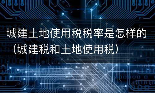城建土地使用税税率是怎样的（城建税和土地使用税）