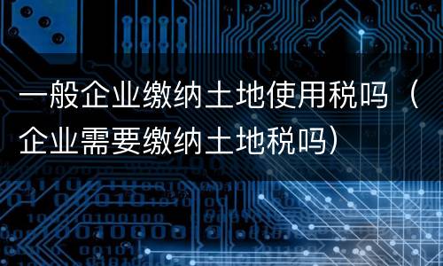 一般企业缴纳土地使用税吗（企业需要缴纳土地税吗）