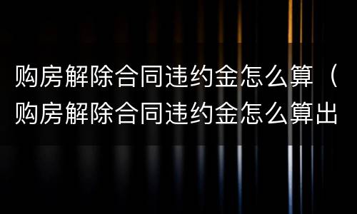 购房解除合同违约金怎么算（购房解除合同违约金怎么算出来的）