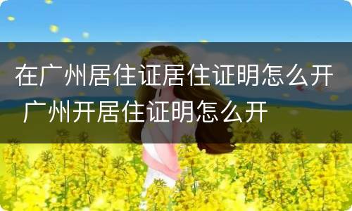 在广州居住证居住证明怎么开 广州开居住证明怎么开