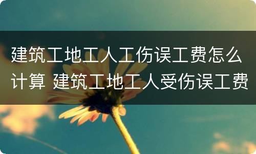 建筑工地工人工伤误工费怎么计算 建筑工地工人受伤误工费怎么算